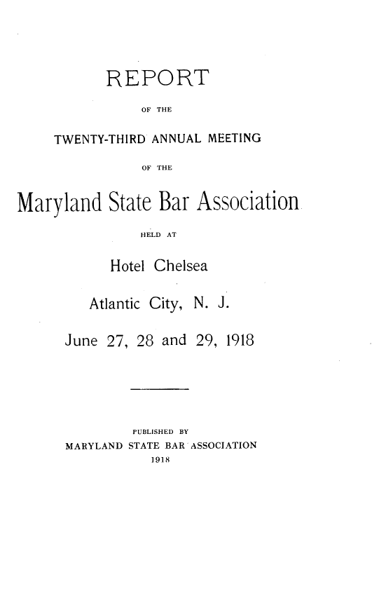 handle is hein.barjournals/mdsba0023 and id is 1 raw text is: R EPORT
OF THE
TWENTY-THIRD ANNUAL MEETING
OF THE

Maryland State Bar Association
HELD AT
Hotel Chelsea

Atlantic City,

N. J.

June 27, 28 and

29, 1918

PUBLISHED BY
MARYLAND STATE BAR ASSOCIATION
1918


