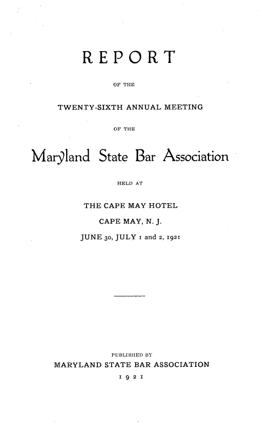 handle is hein.barjournals/mdsba0026 and id is 1 raw text is: REPORT
OF THE
TWENTY-SIXTH ANNUAL MEETING
OF THE

Marglandl

State Bar Association

HELD AT
THE CAPE MAY HOTEL

CAPE MAY, N. J.
JUNE 30, JULY i and 2, 1921
PUBLISHED BY
MARYLAND STATE BAR ASSOCIATION

1 9 2 1


