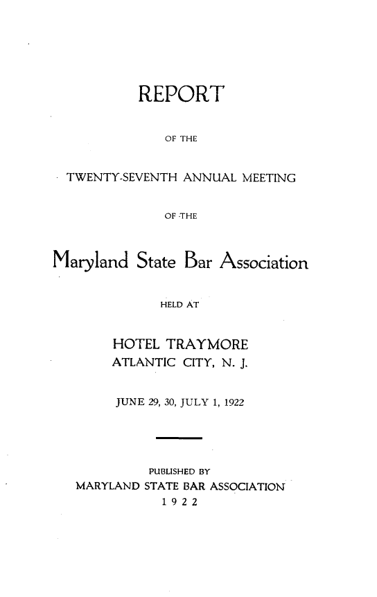 handle is hein.barjournals/mdsba0027 and id is 1 raw text is: REPORT
OF THE
- TWENTY-SEVENTH ANNUAL MEETING
OF -THE

Maryland State Bar

Association

HELD AT

HOTEL TRAYMORE
ATLANTIC CITY, N. J.
JUNE 29, 30, JULY 1, 1922
PUBLISHED BY
MARYLAND STATE BAR ASSOCIATION
1922


