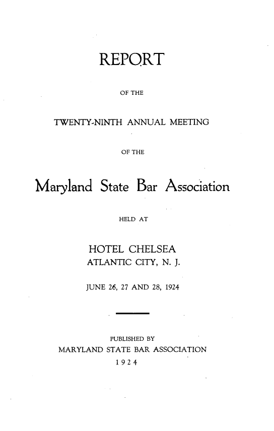 handle is hein.barjournals/mdsba0029 and id is 1 raw text is: REPORT
OF THE
TWENTY-NINTH ANNUAL MEETING
OF THE

Maryland

State Bar Association

HELD AT
HOTEL CHELSEA
ATLANTIC CITY, N. J.
JUNE 26, 27 AND 28, 1924
PUBLISHED BY
MARYLAND STATE BAR ASSOCIATION

1924


