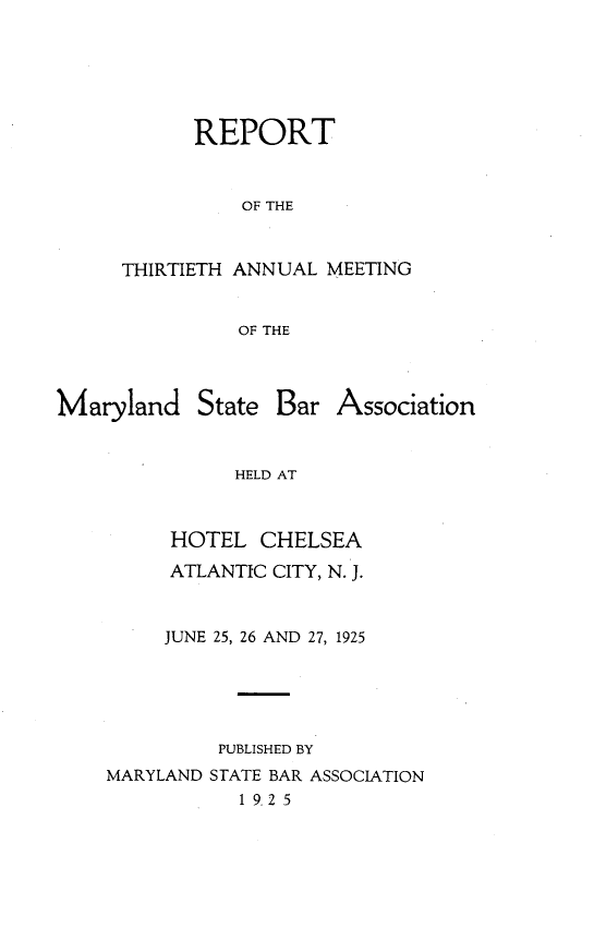 handle is hein.barjournals/mdsba0030 and id is 1 raw text is: REPORT
OF THE
THIRTIETH ANNUAL MEETING
OF THE

Maryland

State Bar Association

HELD AT
HOTEL CHELSEA

ATLANTIC CITY, N. J.
JUNE 25, 26 AND 27, 1925
PUBLISHED BY
MARYLAND STATE BAR ASSOCIATION
1 9. 2 5


