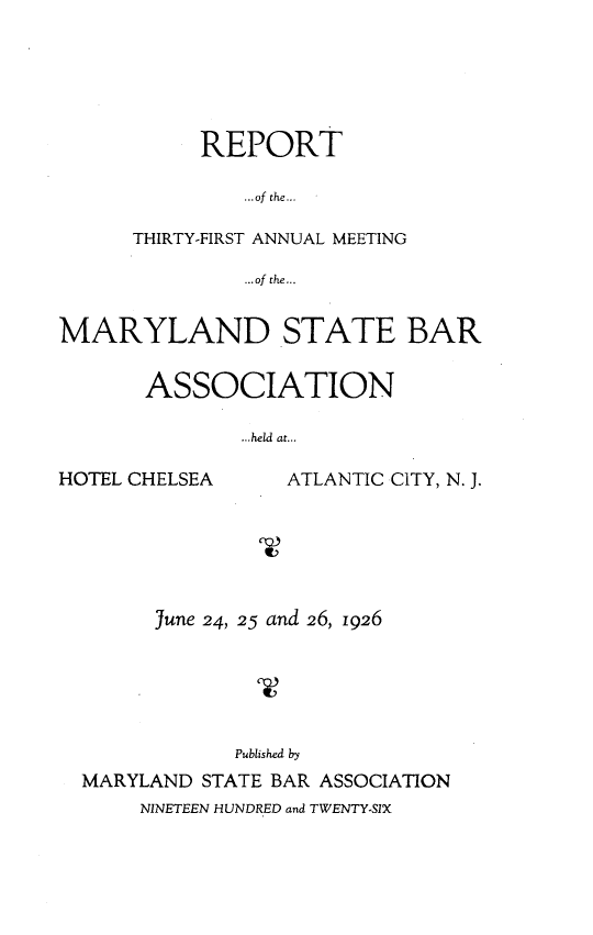 handle is hein.barjournals/mdsba0031 and id is 1 raw text is: REPORT
... of the...
THIRTY-FIRST ANNUAL MEETING
...ofthe...

MARYLAND STATE BAR
ASSOCIATION
...held at...

HOTEL CHELSEA

ATLANTIC CITY, N. J.

June 24, 25 and 26, 1926
Published by
MARYLAND STATE BAR ASSOCIATION

NINETEEN HUNDRED and TWENTY-SIX



