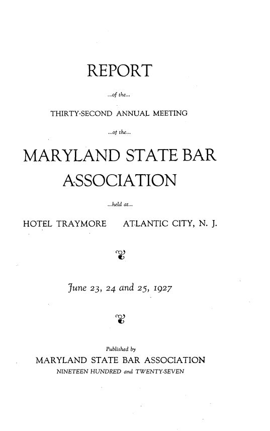 handle is hein.barjournals/mdsba0032 and id is 1 raw text is: REPORT
...of the...
THIRTY-SECOND ANNUAL MEETING
...of the...

MARYLAND STATE BAR
ASSOCIATION
...held at...

HOTEL TRAYMORE

ATLANTIC CITY, N. J.

June 23, 24 and 25, 1927
Published by
MARYLAND STATE BAR ASSOCIATION
NINETEEN HUNDRED and TWENTY-SEVEN


