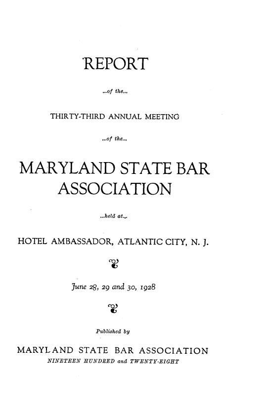 handle is hein.barjournals/mdsba0033 and id is 1 raw text is: REPORT
...of the...
THIRTY-THIRD ANNUAL MEETING
...of the...

MARYLAND STATE BAR
ASSOCIATION
...held at...
HOTEL AMBASSADOR, ATLANTIC CITY, N. J.

June 2&, 29 and 30, 1928
Published by
MARYLAND STATE BAR ASSOCIATION
NINETEEN HUNDRED and TWENTY-EIGHT


