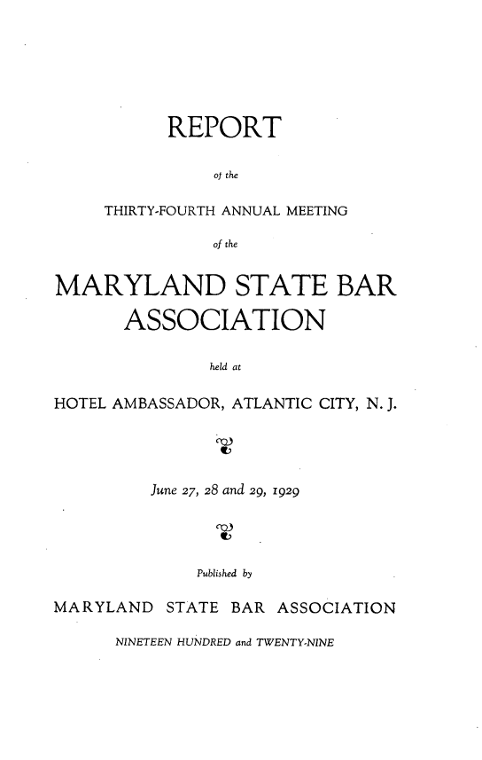 handle is hein.barjournals/mdsba0034 and id is 1 raw text is: REPORT
of the
THIRTY-FOURTH ANNUAL MEETING
of the

MARYLAND STATE BAR
ASSOCIATION
held at
HOTEL AMBASSADOR, ATLANTIC CITY, N. J.

June 27, 28 and 29, 1929
Published by
MARYLAND STATE BAR ASSOCIATION

NINETEEN HUNDRED and TWENTY-NINE


