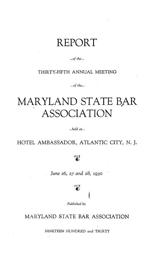 handle is hein.barjournals/mdsba0035 and id is 1 raw text is: REPORT
...of the...
THIRTY-FIFTH ANNUAL MEETING
...of the...
MARYLAND STATE BAR
ASSOCIATION
...held at...
HOTEL AMBASSADOR, ATLANTIC CITY, N. J.
June 26, 27 and 28, 1930
Published by
MARYLAND STATE BAR ASSOCIATION
NINETEEN HUNDRED and THIRTY


