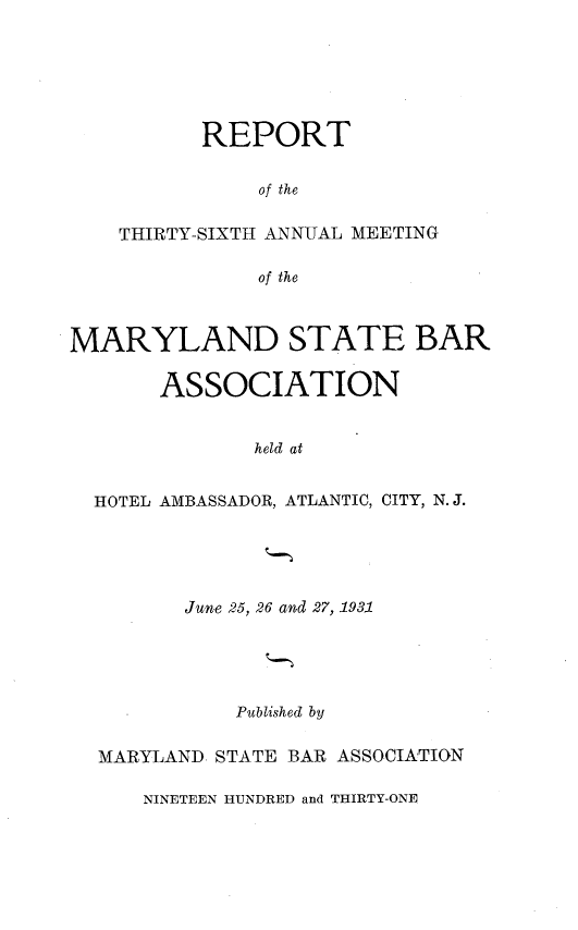 handle is hein.barjournals/mdsba0036 and id is 1 raw text is: REPORT
of the
THIRTY-SIXTH ANNUAL MEETING
of the

MARYLAND STATE BAR
ASSOCIATION
held at
HOTEL AMBASSADOR, ATLANTIC, CITY, N. J.

June 25, 26 and 27, 1931
Published by
MARYLAND STATE BAR ASSOCIATION

NINETEEN HUNDRED and THIRTY-ONE


