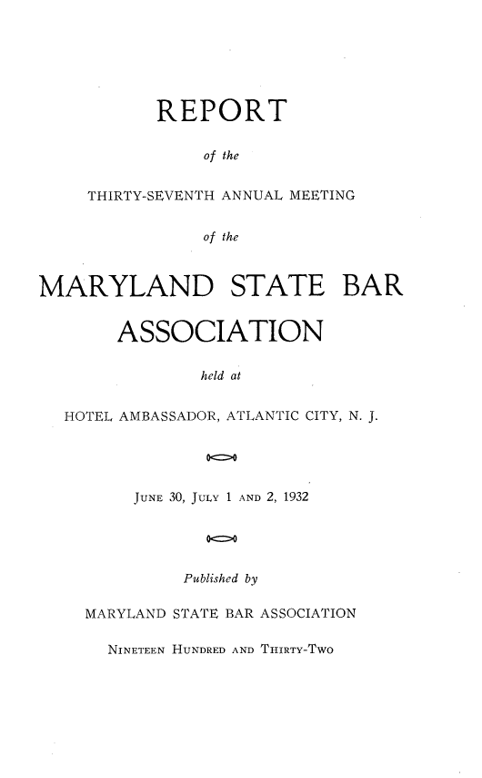 handle is hein.barjournals/mdsba0037 and id is 1 raw text is: REPORT
of the
THIRTY-SEVENTH ANNUAL MEETING
of the

MARYLAND STATE BAR
ASSOCIATION
held at
HOTEL AMBASSADOR, ATLANTIC CITY, N. J.
00

JUNE 30, JULY 1 AND 2, 1932
oo
Published by

MARYLAND STATE BAR ASSOCIATION
NINETEEN HUNDRED AND THIRTY-TWO


