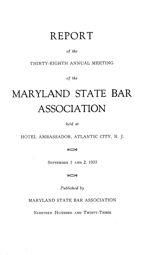 handle is hein.barjournals/mdsba0038 and id is 1 raw text is: REPORT
of the
THIRTY-EIGHTH ANNUAL MEETING
of the

MARYLAND STATE BAR
ASSOCIATION
held at
HOTEL AMBASSADOR, ATLANTIC CITY, N. J.
0=0

SEPTEMBER 1 AND 2, 1933
00
Published by

MARYLAND STATE BAR ASSOCIATION
NINETEEN HUNDRED AND THIRTY-THREE


