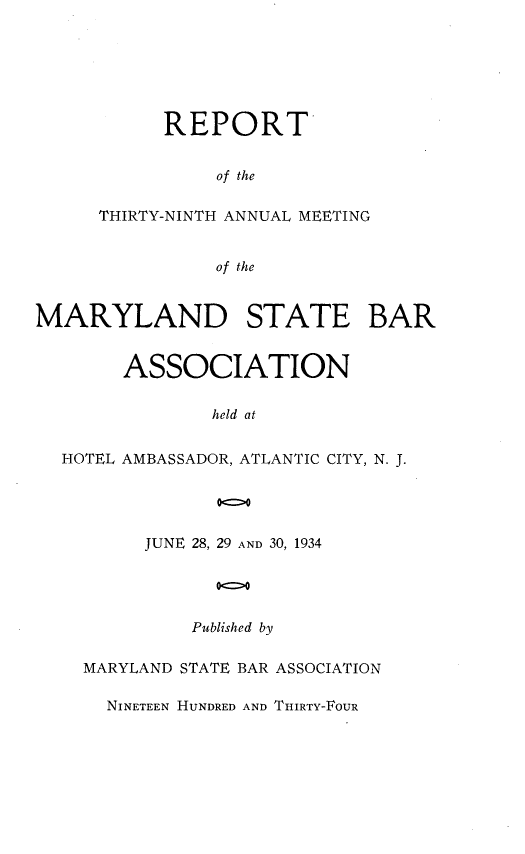 handle is hein.barjournals/mdsba0039 and id is 1 raw text is: REPORT
of the
THIRTY-NINTH ANNUAL MEETING
of the

MARYLAND STATE BAR
ASSOCIATION
held at
HOTEL AMBASSADOR, ATLANTIC CITY, N. J.

JUNE 28, 29 AND 30, 1934
00>0
Published by
MARYLAND STATE BAR ASSOCIATION
NINETEEN HUNDRED AND THIRTY-FOUR


