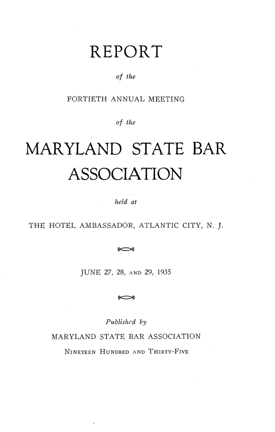 handle is hein.barjournals/mdsba0040 and id is 1 raw text is: REPORT
of the
FORTIETH ANNUAL MEETING
of the

MARYLAND STATE BAR
ASSOCIATION
held at
THE HOTEL AMBASSADOR, ATLANTIC CITY, N. J.

JUNE 27, 28, AND 29, 1935
oc>o
Published by

MARYLAND STATE BAR ASSOCIATION
NINETEEN HUNDRED AND THIRTY-FIVE



