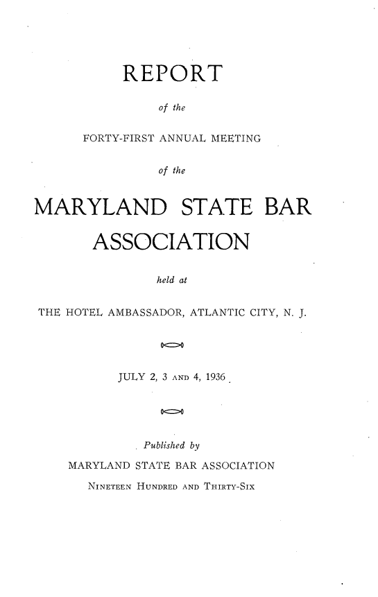 handle is hein.barjournals/mdsba0041 and id is 1 raw text is: REPORT
of the
FORTY-FIRST ANNUAL MEETING
of the

MARYLAND STATE BAR
ASSOCIATION
held at
THE HOTEL AMBASSADOR, ATLANTIC CITY, N. J.
00

JULY 2, 3 AND 4, 1936
0b e
Published by

MARYLAND STATE BAR ASSOCIATION
NINETEEN HUNDRED AND THIRTY-SIX


