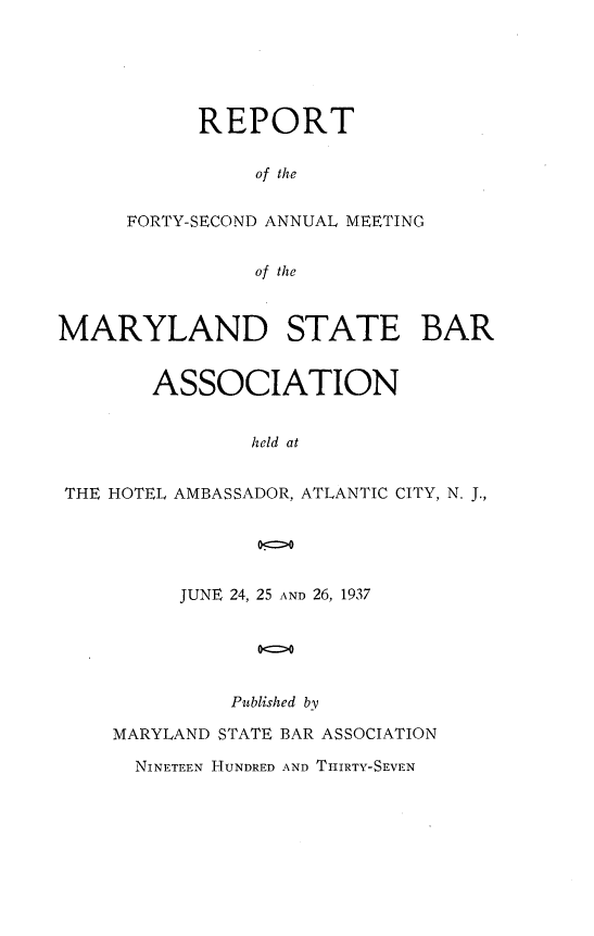 handle is hein.barjournals/mdsba0042 and id is 1 raw text is: REPORT
of the
FORTY-SECOND ANNUAL MEETING
of the

MARYLAND STATE BAR
ASSOCIATION
held at
THE HOTEL AMBASSADOR, ATLANTIC CITY, N. J.,

JUNE 24, 25 AND 26, 1937
o<o
Published by

MARYLAND STATE BAR ASSOCIATION
NINETEEN HUNDRED AND THIRTY-SEVEN


