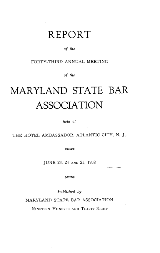 handle is hein.barjournals/mdsba0043 and id is 1 raw text is: REPORT
of the
FORTY-THIRD ANNUAL MEETING
of the

MARYLAND STATE BAR
ASSOCIATION
held at
THE HOTEL AMBASSADOR, ATLANTIC CITY, N. J.,
00

JUNE 23, 24 AND 25, 1938
Published by
MARYLAND STATE BAR ASSOCIATION
NINETEEN HUNDRED AND THIRTY-EIGHT


