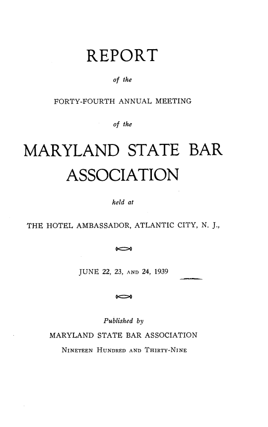 handle is hein.barjournals/mdsba0044 and id is 1 raw text is: REPORT
of the
FORTY-FOURTH ANNUAL MEETING
of the

MARYLAND STATE BAR
ASSOCIATION
held at
THE HOTEL AMBASSADOR, ATLANTIC CITY, N. J.,

JUNE 22, 23, AND 24, 1939
Published by

MARYLAND STATE BAR ASSOCIATION
NINETEEN HUNDRED AND THIRTY-NINE


