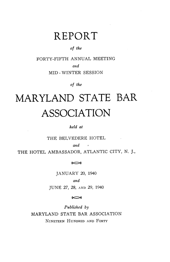 handle is hein.barjournals/mdsba0045 and id is 1 raw text is: REPORT
of the
FORTY-FIFTH ANNUAL MEETING
and
MID - WINTER SESSION
of the
MARYLAND STATE BAR
ASSOCIATION
held at
THE BELVEDERE HOTEL
and
THE HOTEL AMBASSADOR, ATLANTIC CITY, N. J.,
00
JANUARY 20, 1940
and
JUNE 27, 28, AND 29, 1940
Published by
MARYLAND STATE BAR ASSOCIATION
NINETEEN HUNDRED AND FORTY


