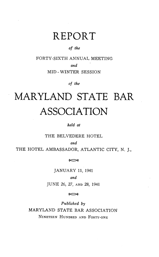 handle is hein.barjournals/mdsba0046 and id is 1 raw text is: REPORT
of the
FORTY-SIXTH ANNUAL MEETING
and
MID - WINTER SESSION
of the
MARYLAND STATE BAR
ASSOCIATION
held at
THE BELVEDERE HOTEL
and
THE HOTEL AMBASSADOR, ATLANTIC CITY, N. J.,
00
JANUARY 11, 1941
and
JUNE 26, 27, AND 28, 1941
Published by
MARYLAND STATE BAR ASSOCIATION
NINETEEN HUNDRED AND FORTY-ONE


