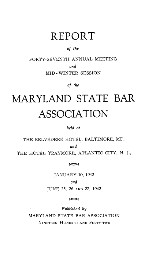 handle is hein.barjournals/mdsba0047 and id is 1 raw text is: REPORT
of the
FORTY-SEVENTH ANNUAL MEETING
and
MID - WINTER SESSION
of the
MARYLAND STATE BAR
ASSOCIATION
held at
THE BELVEDERE HOTEL, BALTIMORE, MD.
and
THE HOTEL TRAYMORE, ATLANTIC CITY, N. J.,
JANUARY 10, 1942
and
JUNE 25, 26 AND 27, 1942
Published by
MARYLAND STATE BAR ASSOCIATION
NINETEEN HUNDRED AND FORTY-TWO


