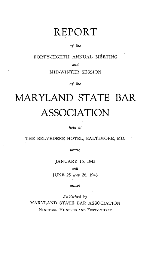handle is hein.barjournals/mdsba0048 and id is 1 raw text is: REPORT
of the
FORTY-EIGHTH ANNUAL MEETING
and
MID-WINTER SESSION
of the
MARYLAND STATE BAR
ASSOCIATION
held at
THE BELVEDERE HOTEL, BALTIMORE, MD.
oo

JANUARY 16, 1943
and
JUNE 25 AND 26, 1943
0c>0
Published by
MARYLAND STATE BAR ASSOCIATION
NINETEEN HUNDRED AND FORTY-THREE



