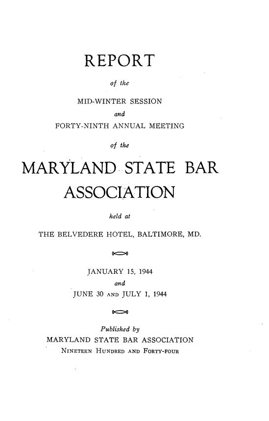 handle is hein.barjournals/mdsba0049 and id is 1 raw text is: REPORT
of the
MID-WINTER SESSION
and

FORTY-NINTH ANNUAL MEETING
of the
MARYLAND STATE BAR
ASSOCIATION
held at
THE BELVEDERE HOTEL, BALTIMORE, MD.
00

JANUARY 15, 1944
and
JUNE 30 AND JULY 1, 1944
00

Published by
MARYLAND STATE BAR ASSOCIATION
NINETEEN HUNDRED AND FORTY-FOUR


