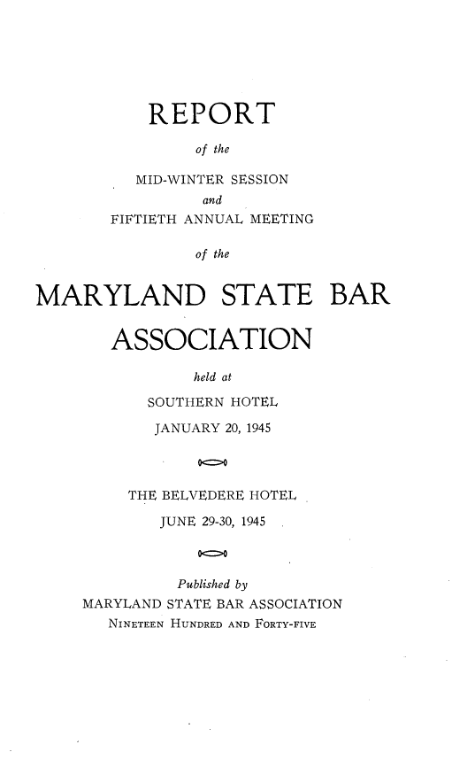 handle is hein.barjournals/mdsba0050 and id is 1 raw text is: REPORT
of the
MID-WINTER SESSION
and
FIFTIETH ANNUAL MEETING
of the
MARYLAND STATE BAR

ASSOCIATION
held at
SOUTHERN HOTEL
JANUARY 20, 1945
00
THE BELVEDERE HOTEL

JUNE 29-30, 1945
000
Published by
MARYLAND STATE BAR ASSOCIATION
NINETEEN HUNDRED AND FORTY-FIVE


