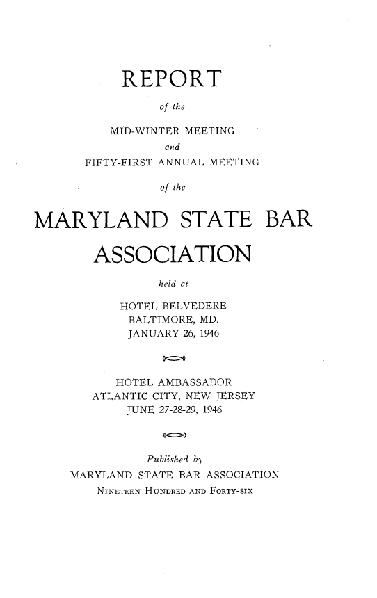 handle is hein.barjournals/mdsba0051 and id is 1 raw text is: REPORT
of the
MID-WINTER MEETING
and
FIFTY-FIRST ANNUAL MEETING
of the
MARYLAND STATE BAR

ASSOCIATION
held at
HOTEL BELVEDERE
BALTIMORE, MD.
JANUARY 26, 1946
oc>O

HOTEL AMBASSADOR
ATLANTIC CITY, NEW JERSEY
JUNE 27-28-29, 1946
ono
Published by
MARYLAND STATE BAR ASSOCIATION
NINETEEN HUNDRED AND FORTY-SIX


