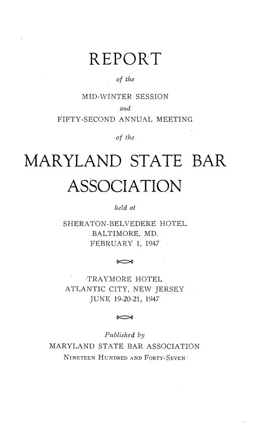 handle is hein.barjournals/mdsba0052 and id is 1 raw text is: REPORT
of the
MID-WINTER SESSION
and
FIFTY-SECOND ANNUAL MEETING
of the
MARYLAND STATE BAR

ASSOCIATION
held at
SHERATON-BELVEDERE HOTEL
BALTIMORE, MD.
FEBRUARY 1, 1947
00
TRAYMORE HOTEL
ATLANTIC CITY, NEW JERSEY
JUNE 19-20-21, 1947
Published by
MARYLAND STATE BAR ASSOCIATION
NINETEEN HUNDRED AND FORTY-SEVEN'



