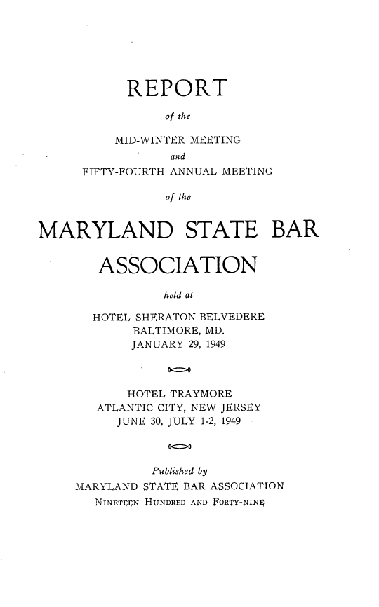 handle is hein.barjournals/mdsba0054 and id is 1 raw text is: REPORT
of the
MID-WINTER MEETING
and
FIFTY-FOURTH ANNUAL MEETING
of the
MARYLAND STATE BAR

ASSOCIATION
held at
HOTEL SHERATON-BELVEDERE
BALTIMORE, MD.
JANUARY 29, 1949
00
HOTEL TRAYMORE
ATLANTIC CITY, NEW JERSEY
JUNE 30, JULY 1-2, 1949
0-0
Published by
MARYLAND STATE BAR ASSOCIATION
NINFT EN HUNDRED AND FORTY-NINg


