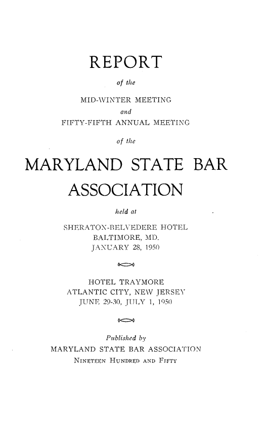 handle is hein.barjournals/mdsba0055 and id is 1 raw text is: REPORT
of the
MID-WINTER MEETING
and
FIFTY-FIFTH ANNUAL MEETING
of the
MARYLAND STATE BAR

ASSOCIATION
held at
SHERATON-BELVEDERE HOTEL
BALTIMORE, MD.
JANUARY 28, 1950
oc>o
HOTEL TRAYMORE
ATLANTIC CITY, NEW JERSEY
JUNE 29-30, JULY 1, 1050
Published by
MARYLAND STATE BAR ASSOCIATION
NINET  N HUNDRFD AND FIFTY


