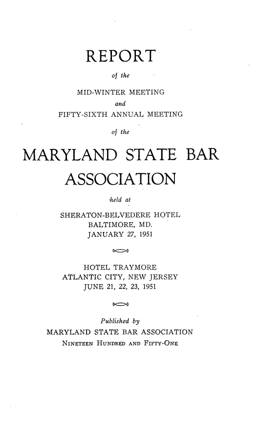 handle is hein.barjournals/mdsba0056 and id is 1 raw text is: REPORT
of the
MID-WINTER MEETING
and
FIFTY-SIXTH ANNUAL MEETING
of the
MARYLAND STATE BAR

ASSOCIATION
-held at
SHERATON-BELVEDERE HOTEL
BALTIMORE, MD.
JANUARY 27, 1951

HOTEL TRAYMORE
ATLANTIC CITY, NEW JERSEY
JUNE 21, 22, 23, 1951
Published by
MARYLAND STATE BAR ASSOCIATION
NINEN HUNDRED AND FIFTY-ONE


