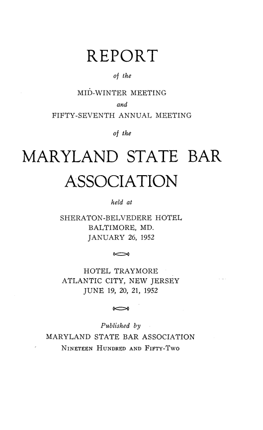 handle is hein.barjournals/mdsba0057 and id is 1 raw text is: REPORT
of the
MID-WINTER MEETING
and
FIFTY-SEVENTH ANNUAL MEETING
of the
MARYLAND STATE BAR

ASSOCIATION
held at
SHERATON-BELVEDERE HOTEL
BALTIMORE, MD.
JANUARY 26, 1952

HOTEL TRAYMORE
ATLANTIC CITY, NEW JERSEY
JUNE 19, 20, 21, 1952
oo
Published by
MARYLAND STATE BAR ASSOCIATION
NINETEEN HUNDRED AND FIFTY-TWO


