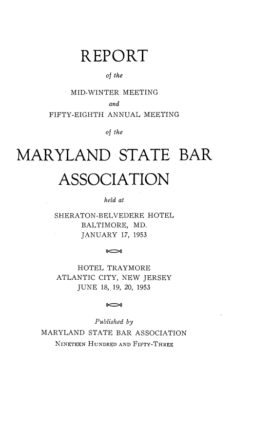 handle is hein.barjournals/mdsba0058 and id is 1 raw text is: REPORT
of the
MID-WINTER MEETING
and
FIFTY-EIGHTH ANNUAL MEETING
of the
MARYLAND STATE BAR

ASSOCIATION
held at
SHERATON-BELVEDERE HOTEL
BALTIMORE, MD.
JANUARY 17, 1953

HOTEL TRAYMORE
ATLANTIC CITY, NEW JERSEY
JUNE 18,.19, 20, 1953
00
Published by
MARYLAND STATE BAR ASSOCIATION
NINETEEN HUNDRED AND FIFTY-THREE


