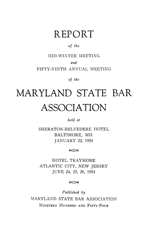 handle is hein.barjournals/mdsba0059 and id is 1 raw text is: REPORT
of the
MID-WINTER MEETING
and
FIFTY-NINTH ANNUAL MEETING
of the
MARYLAND STATE BAR

ASSOCIATION
held at
SHERATON-BELVEDERE HOTEL
BALTIMORE, MD.
JANUARY 23, 1954
00>
HOTEL TRAYMORE
ATLANTIC CITY, NEW JERSEY
JUNE 24, 25, 26, 1954
00
Published by
MARYLAND STATE BAR ASSOCIATION
NINETEEN HUNDRED AND FIVTY-FOUR


