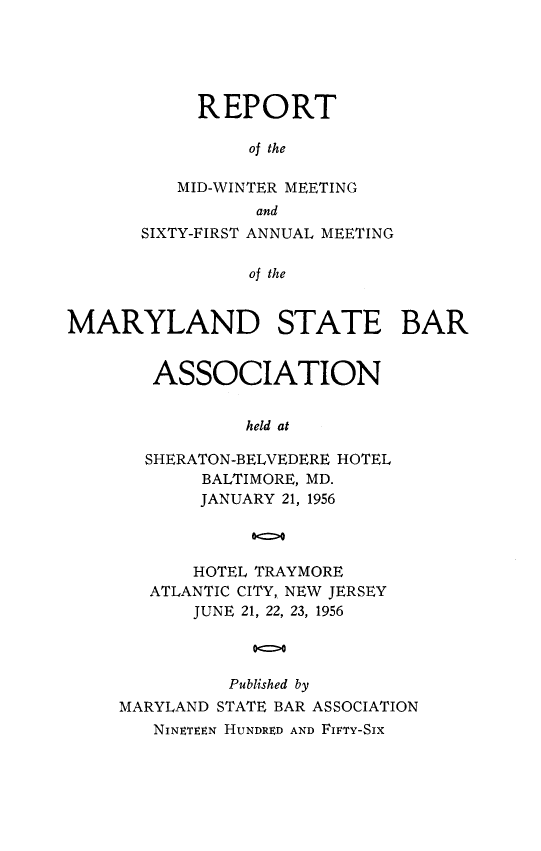 handle is hein.barjournals/mdsba0061 and id is 1 raw text is: REPORT
of the
MID-WINTER MEETING
and
SIXTY-FIRST ANNUAL MEETING
of the
MARYLAND STATE BAR

ASSOCIATION
held at
SHERATON-BELVEDERE HOTEL
BALTIMORE, MD.
JANUARY 21, 1956
00
HOTEL TRAYMORE
ATLANTIC CITY, NEW JERSEY
JUNE 21, 22, 23, 1956
0Q0
Published by
MARYLAND STATE BAR ASSOCIATION
NINETEEN HUNDRED AND FIFTY-SIX


