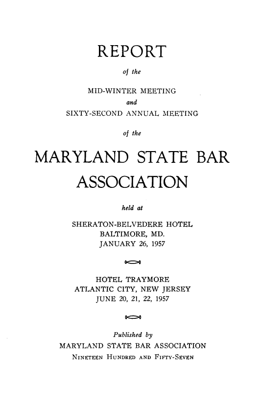 handle is hein.barjournals/mdsba0062 and id is 1 raw text is: REPORT
of the
MID-WINTER MEETING
and
SIXTY-SECOND ANNUAL MEETING
of the
MARYLAND STATE BAR

ASSOCIATION
held at
SHERATON-BELVEDERE HOTEL
BALTIMORE, MD.
JANUARY 26, 1957

HOTEL TRAYMORE
ATLANTIC CITY, NEW JERSEY
JUNE 20, 21, 22, 1957
00>0
Published by
MARYLAND STATE BAR ASSOCIATION
NINETEEN HUNDRED AND FICTY-SEVEN


