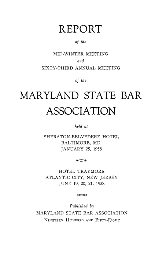 handle is hein.barjournals/mdsba0063 and id is 1 raw text is: REPORT
of the
MID-WINTER MEETING
and
SIXTY-THIRD ANNUAL MEETING
of the
MARYLAND STATE BAR

ASSOCIATION
held at
SHERATON-BELVEDERE HOTEL
BALTIMORE, MD.
JANUARY 25, 1958
o>o
HOTEL TRAYMORE
ATLANTIC CITY, NEW JERSEY
JUNE 19, 20, 21, 1958

Published by
MARYLAND STATE BAR ASSOCIATION
NINETEEN HUNDRED AND FIFTY-EIGHT


