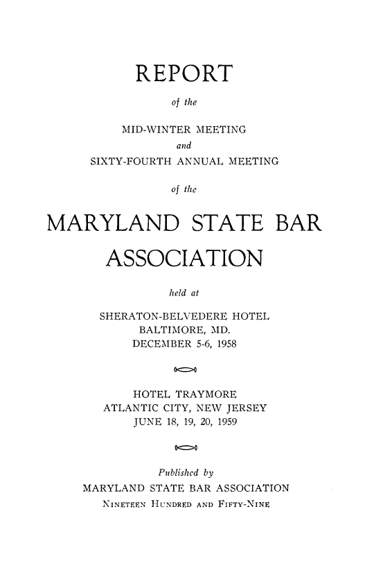 handle is hein.barjournals/mdsba0064 and id is 1 raw text is: REPORT
of the
MID-WINTER MEETING
and
SIXTY-FOURTH ANNUAL MEETING
of the
MARYLAND STATE BAR

ASSOCIATION
held at
SHERATON-BELVEDERE HOTEL
BALTIMORE, MD.
DECEMBER 5-6, 1958
oo
HOTEL TRAYMORE
ATLANTIC CITY, NEW JERSEY
JUNE 18, 19, 20, 1959
000
Published by
MARYLAND STATE BAR ASSOCIATION
NINETEEN HUNDRED AND FIFTY-NINE


