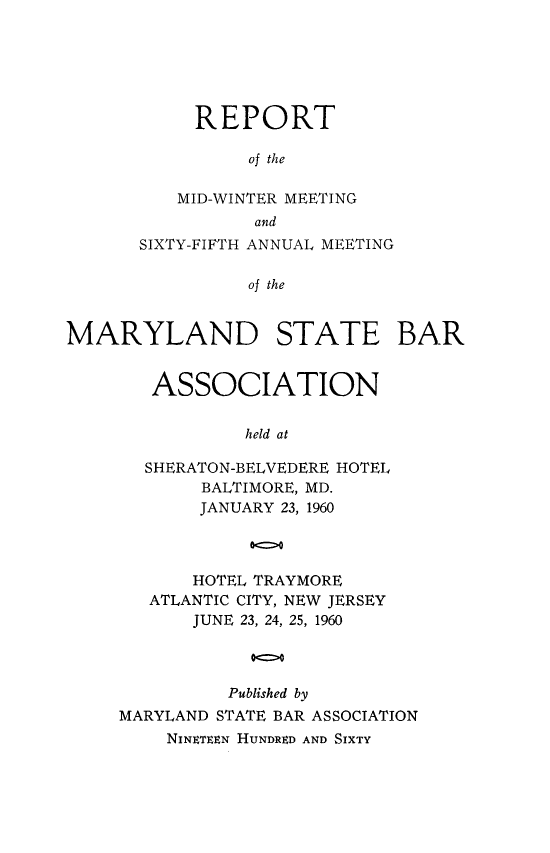 handle is hein.barjournals/mdsba0065 and id is 1 raw text is: REPORT
of the
MID-WINTER MEETING
and
SIXTY-FIFTH ANNUAL MEETING
of the
MARYLAND STATE BAR

ASSOCIATION
held at
SHERATON-BELVEDERE HOTEL
BALTIMORE, MD.
JANUARY 23, 1960
00
HOTEL TRAYMORE
ATLANTIC CITY, NEW JERSEY
JUNE 23, 24, 25, 1960
Published by
MARYLAND STATE BAR ASSOCIATION
NINETEEN HUNDRED AND SIXTY


