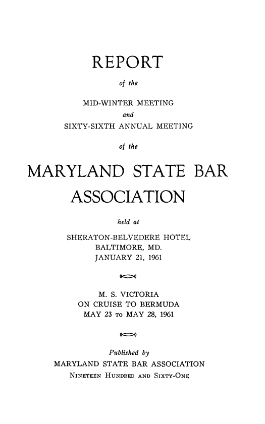 handle is hein.barjournals/mdsba0066 and id is 1 raw text is: REPORT
of the
MID-WINTER MEETING
and
SIXTY-SIXTH ANNUAL MEETING
of the
MARYLAND STATE BAR

ASSOCIATION
held at
SHERATON-BELVEDERE HOTEL
BALTIMORE, MD.
JANUARY 21, 1961
00
M. S. VICTORIA
ON CRUISE TO BERMUDA
MAY 23 To MAY 28, 1961
Published by
MARYLAND STATE BAR ASSOCIATION
NINETEEN HUNDRED AND SIXTY-ONE


