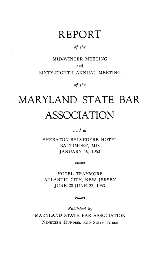 handle is hein.barjournals/mdsba0068 and id is 1 raw text is: REPORT
of the
MID-WINTER MEETING
and
SIXTY-EIGHTH ANNUAL MEETING
of the
MARYLAND STATE BAR

ASSOCIATION
held at
SHERATON-BELVEDERE HOTEL
BALTIMORE, MD.
JANUARY 19, 1963

HOTEL TRAYMORE
ATLANTIC CITY, NEW JERSEY
JUNE 20-JUNE 22, 1963
Published by
MARYLAND STATE BAR ASSOCIATION
NINETEEN HUNDRED AND SIXTY-THREE


