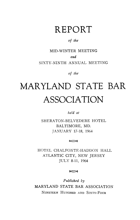 handle is hein.barjournals/mdsba0069 and id is 1 raw text is: REPORT
of the
MID-WINTER MEETING
and
SIXTY-NINTH ANNUAL MEETING
of the
MARYLAND STATE BAR

ASSOCIATION
held at
SHERATON-BELVEDERE HOTEL
BALTIMORE, MD.
JANUARY 17-18, 1964
HOTEL CHALFONTE-HADDON HALL
ATLANTIC CITY, NEW JERSEY
JULY 8-11, 1964
0o0
Published by
MARYLAND STATE BAR ASSOCIATION
NINETEEN HUNDRED AND SIXTY-FOUR


