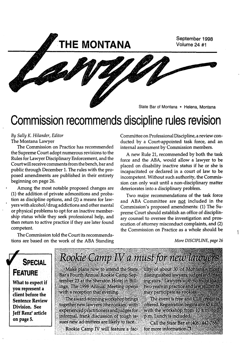 handle is hein.barjournals/mtlaw0024 and id is 1 raw text is: THE MONTANA

September 1998
Volume 24 #1

State Bar of Montana * Helena, Montana
Commission recommends discipline rules revision

By Sally K. Hilander, Editor
The Montana Lawyer
The Commission on Practice has recommended
the Supreme Court adopt numerous revisions to the
Rules for Lawyer Disciplinary Enforcement, and the
Court will receive comments from the bench, bar and
public through December 1. The rules with the pro-
posed amendments are published in their entirety
beginning on page 26.
Among the most notable proposed changes are
(1) the addition of private admonitions and proba-
tion as discipline options, and (2) a means for law-
yers with alcohol/drug addictions and other mental
or physical problems to opt for an inactive member-
ship status while they seek professional help, and
then return to active practice if they are later found
competent.
The Commission told the Court its recommenda-
tions are based on the work of the ABA Standing
SPECIAL
FEATURE            BarsFour      al Rookit
What to expect if        1
you represent a        .
client before the
Sentence Review
Division. See
Jeff Renz' article  1f    C  Cmal,       an'
on page 5.            0 1    fraA_ isioM

Committee on Professional Discipline, a review con-
ducted by a Court-appointed task force, and an
internal assessment by Commission members.
A new Rule 21, recommended by both the task
force and the ABA, would allow a lawyer to be
placed on disability inactive status if he or she is
incapacitated or declared in a court of law to be
incompetent. Without such authority, the Commis-
sion can only wait until a non-disciplinary matter
deteriorates into a disciplinary problem.
Two major recommendations of the task force
and ABA Committee are not included in the
Commission's proposed amendments: (1) The Su-
preme Court should establish an office of disciplin-
ary counsel to oversee the investigation and pros-
ecution of attorney misconduct complaints, and (2)
the Commission on Practice as a whole should be

More DISCIPLINE, page 26


