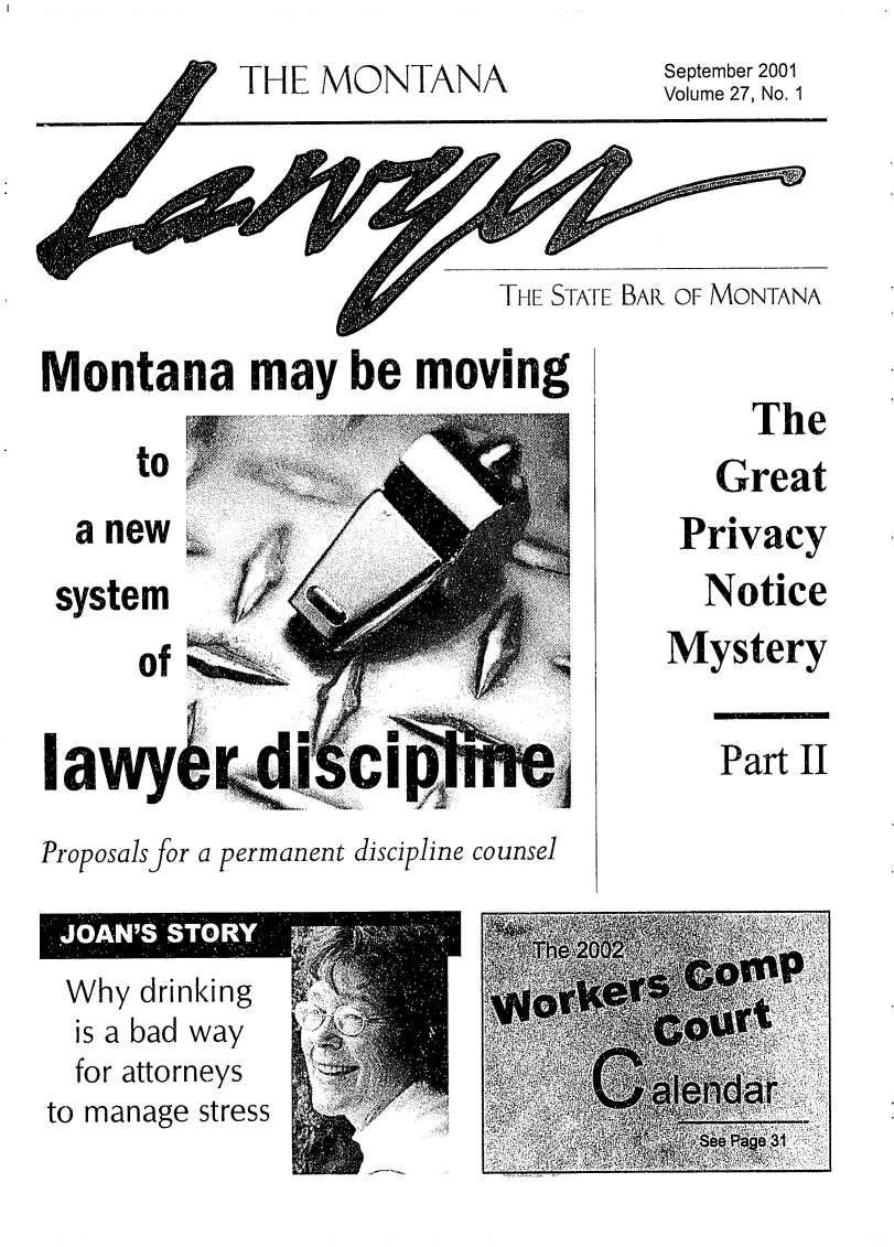 handle is hein.barjournals/mtlaw0027 and id is 1 raw text is: THE MONTANA

September 2001
Volume 27, No. 1

THE STATE BAR OF MONTANA

Montana may be moving

to

a new .
system
of
lawy.

Proposals for a permanent discipline counsel

The
Great
Privacy
Notice
Mystery

Part II

to manage stress



