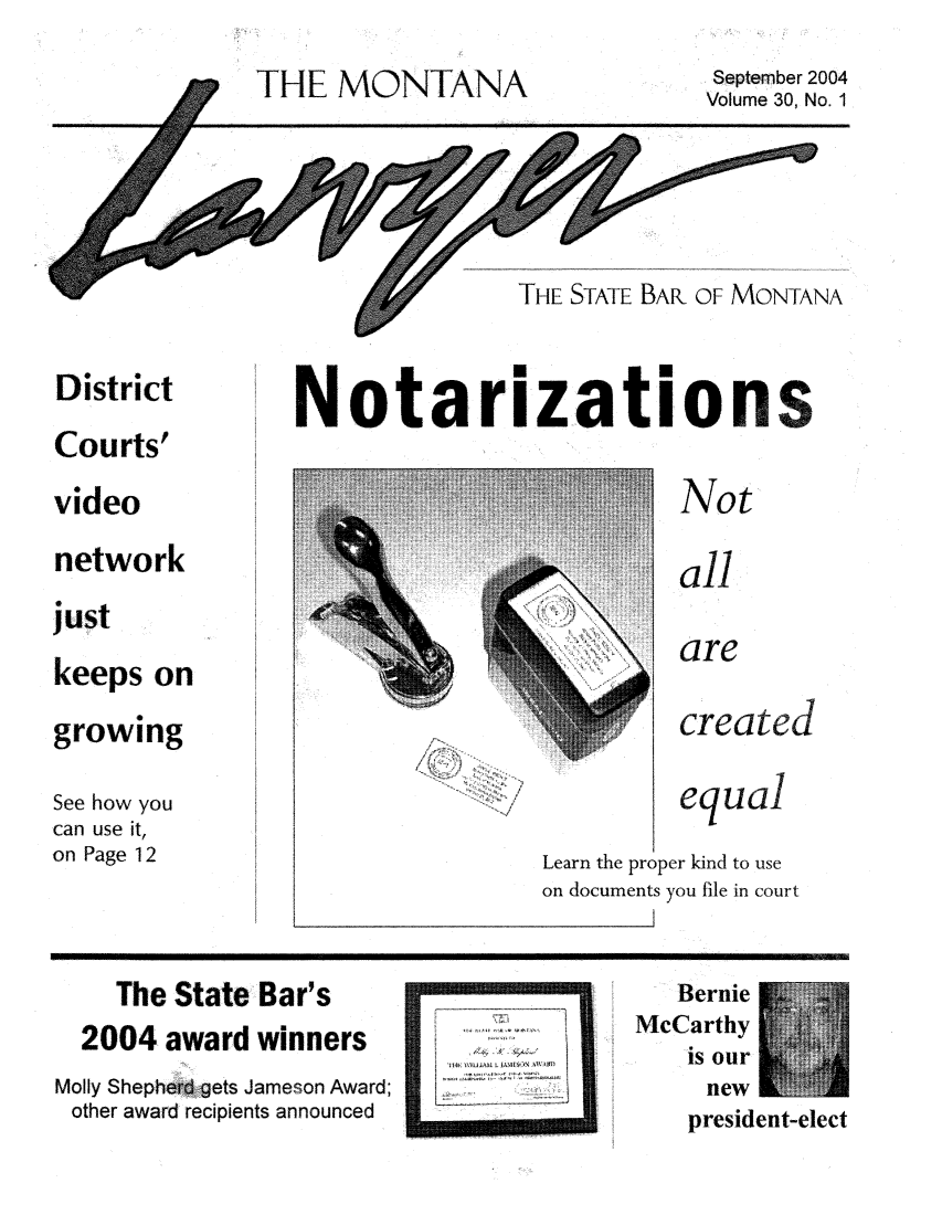 handle is hein.barjournals/mtlaw0030 and id is 1 raw text is: THE MONTANA

September 2004
Volume 30, No. 1

THE STATE BAR OF MONTANA

District
Courts'
video
network
just
keeps on
growing
See how you
can use it,
on Page 12

No0 tarization

f  .
l~              I
A
-~1

Not
all
'are
created
equal
Learn the proper kind to use
on documents you file in court

The State Bar's
2004 award winners
Molly Shepherd gets Jameson Award;
other award recipients announced

WI Il-AM  1411
I iF~ :zr~

Bernie
McCarthy
new
president-elect

7giT


