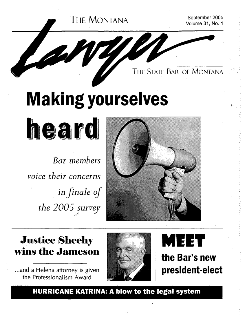 handle is hein.barjournals/mtlaw0031 and id is 1 raw text is: THE MONTANA

September 2005
Volume 31, No. 1

THE STATE BAR OF MONTANA

Making yourselves
heard
Bar members

voice their

concerns

in finale of
the 2005 survey

Justice Sheehy
wins the Jameson
...and a Helena attorney is given
the Professionalism Award

MEET

the Bar's new
president-elect

HURRICANE KATRINA: A blow to the legal system


