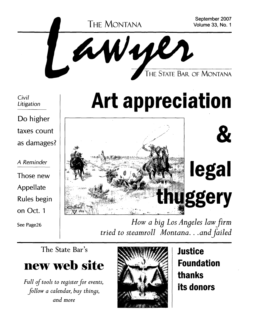 handle is hein.barjournals/mtlaw0033 and id is 1 raw text is: THE MONTANA

September 2007
Volume 33, No. 1

Civil
Litigation
Do higher
taxes count
as damages?
A Reminder
Those new
Appellate
Rules begin
on Oct. 1
See Page26

Art appreciation
legal
th ggery
How a big Los Angeles law firm
tried to steamroll Montana... and failed

The State Bar's
new web site
Full of tools to register for events,
follow a calendar, buy things,
and more

Justice
Foundation
thanks
its donors


