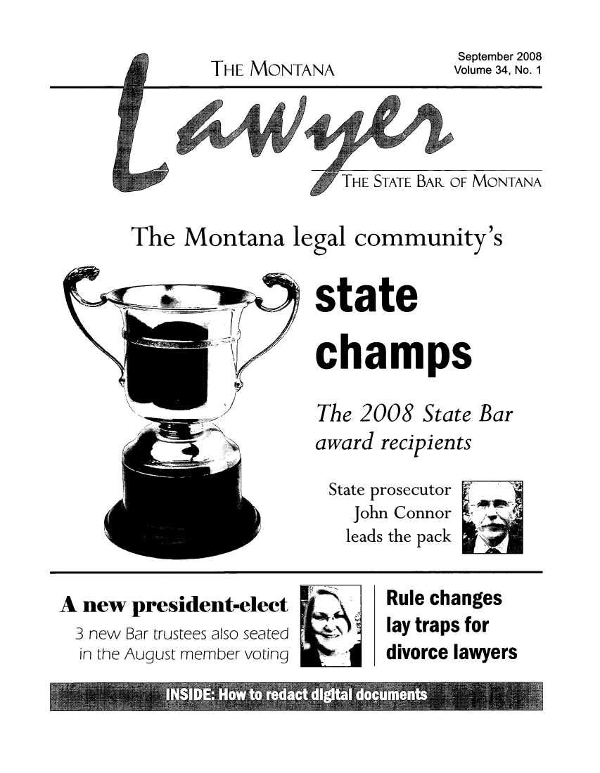 handle is hein.barjournals/mtlaw0034 and id is 1 raw text is: September 2008
Volume 34, No. 1

THE MONTANA

THE STATE BAR OF MONTANA

The Montana legal community's
state
c hamps
The 2008 State Bar
award recipients
State prosecutor
John Connor
leads the pack

A new president-elect
3 new Bar trustees also seated
in the August member voting

Rule changes
lay traps for
divorce lawyers


