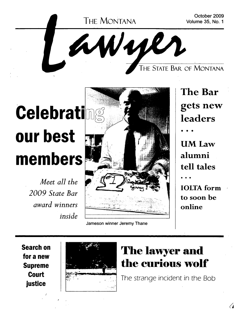 handle is hein.barjournals/mtlaw0035 and id is 1 raw text is: THE MONTANA

October 2009
Volume 35, No. 1

THE STATE BAR OF MONTANA

Celebrati
our best
members
Meet all the
2009 State Bar
award winners

inside

Jameson winner Jeremy Thane

The Bar

gets

new

leaders
0.0
UM Law
alumni
tell tales
a 0 9
IOLTA form
to soon be
online

Search on
for a new
Supreme
Court

justice

The lawyer and
the curious wolf
The strange incident in the Bob


