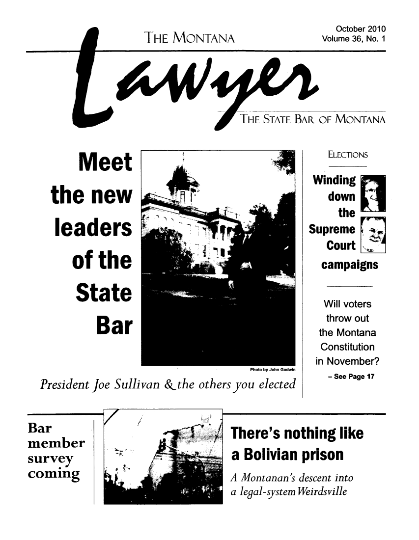 handle is hein.barjournals/mtlaw0036 and id is 1 raw text is: THE MONTANA

October 2010
Volume 36, No. 1

Meet
the new
leaders
of the
State
Bar
Photo by John Godwin
President Joe Sullivan &the others you elected

ELECTIONS
Winding
down n
the
Supreme
Court
campaigns
Will voters
throw out
the Montana
Constitution
in November?
- See Page 17

Bar
member
survey
coming

7

There's nothing like
a Bolivian prison
A Montanan's descent into
a legal-system Weirdsville


