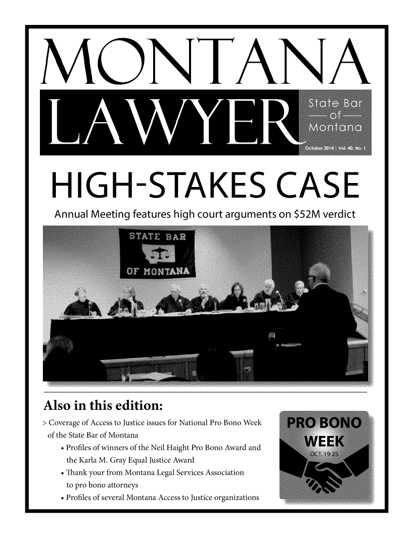 handle is hein.barjournals/mtlaw0040 and id is 1 raw text is: 







MO-NTA-NA


HIGH-STAKES CASE

Annual Meeting features high court arguments on $52M verdict


Also  in this edition:
> Coverage of Access to Justice issues for National Pro Bono Week  PRO   BONO
of the State Bar of Montana
   * Profiles of winners of the Neil Haight Pro Bono Award and
                                                 OCT. 19-2
    the Karla M. Gray Equal Justice Award
    . Thank your from Montana Legal Services Association
    to pro bono attorneys
    * Profiles of several Montana Access to Justice organizations


